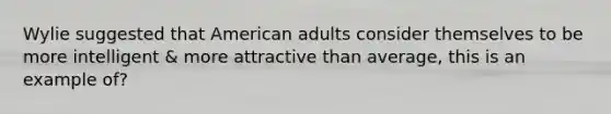 Wylie suggested that American adults consider themselves to be more intelligent & more attractive than average, this is an example of?