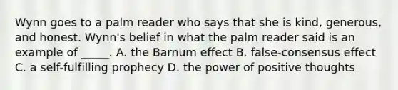 Wynn goes to a palm reader who says that she is kind, generous, and honest. Wynn's belief in what the palm reader said is an example of _____. A. the Barnum effect B. false-consensus effect C. a self-fulfilling prophecy D. the power of positive thoughts