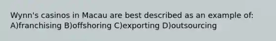 Wynn's casinos in Macau are best described as an example of: A)franchising B)offshoring C)exporting D)outsourcing