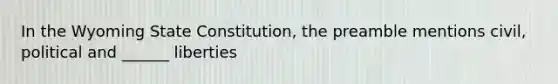 In the Wyoming State Constitution, the preamble mentions civil, political and ______ liberties