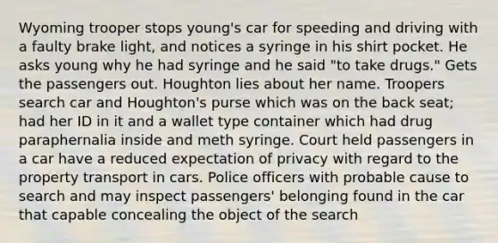 Wyoming trooper stops young's car for speeding and driving with a faulty brake light, and notices a syringe in his shirt pocket. He asks young why he had syringe and he said "to take drugs." Gets the passengers out. Houghton lies about her name. Troopers search car and Houghton's purse which was on the back seat; had her ID in it and a wallet type container which had drug paraphernalia inside and meth syringe. Court held passengers in a car have a reduced expectation of privacy with regard to the property transport in cars. Police officers with probable cause to search and may inspect passengers' belonging found in the car that capable concealing the object of the search