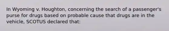 In Wyoming v. Houghton, concerning the search of a passenger's purse for drugs based on probable cause that drugs are in the vehicle, SCOTUS declared that:​