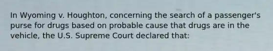 In Wyoming v. Houghton, concerning the search of a passenger's purse for drugs based on probable cause that drugs are in the vehicle, the U.S. Supreme Court declared that: