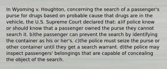 In Wyoming v. Houghton, concerning the search of a passenger's purse for drugs based on probable cause that drugs are in the vehicle, the U.S. Supreme Court declared that: a)if police know or should know that a passenger owned the purse they cannot search it. b)the passenger can prevent the search by identifying the container as his or her's. c)the police must seize the purse or other container until they get a search warrant. d)the police may inspect passengers' belongings that are capable of concealing the object of the search.