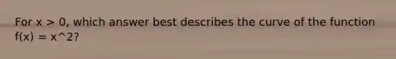 For x > 0, which answer best describes the curve of the function f(x) = x^2?