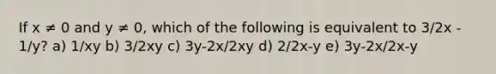 If x ≠ 0 and y ≠ 0, which of the following is equivalent to 3/2x - 1/y? a) 1/xy b) 3/2xy c) 3y-2x/2xy d) 2/2x-y e) 3y-2x/2x-y