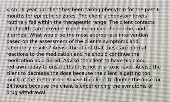 x An 18-year-old client has been taking phenytoin for the past 6 months for epileptic seizures. The client's phenytoin levels routinely fall within the therapeutic range. The client contacts the health care provider reporting nausea, headache, and diarrhea. What would be the most appropriate intervention based on the assessment of the client's symptoms and laboratory results? Advise the client that these are normal reactions to the medication and he should continue the medication as ordered. Advise the client to have his blood redrawn today to ensure that it is not at a toxic level. Advise the client to decrease the dose because the client is getting too much of the medication. Advise the client to double the dose for 24 hours because the client is experiencing the symptoms of drug withdrawal.