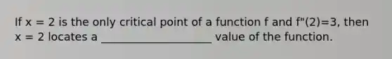 If x = 2 is the only critical point of a function f and f"(2)=3, then x = 2 locates a ____________________ value of the function.