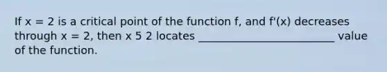 If x = 2 is a critical point of the function f, and f'(x) decreases through x = 2, then x 5 2 locates _________________________ value of the function.