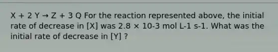 X + 2 Y → Z + 3 Q For the reaction represented above, the initial rate of decrease in [X] was 2.8 × 10-3 mol L-1 s-1. What was the initial rate of decrease in [Y] ?