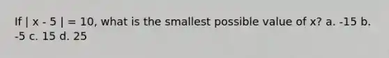 If | x - 5 | = 10, what is the smallest possible value of x? a. -15 b. -5 c. 15 d. 25