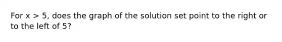 For x > 5, does the graph of the solution set point to the right or to the left of 5?