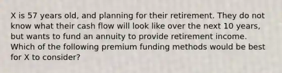 X is 57 years old, and planning for their retirement. They do not know what their cash flow will look like over the next 10 years, but wants to fund an annuity to provide retirement income. Which of the following premium funding methods would be best for X to consider?