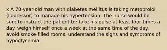 x A 70-year-old man with diabetes mellitus is taking metoprolol (Lopressor) to manage his hypertension. The nurse would be sure to instruct the patient to: take his pulse at least four times a day. weigh himself once a week at the same time of the day. avoid smoke-filled rooms. understand the signs and symptoms of hypoglycemia.