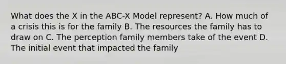 What does the X in the ABC-X Model represent? A. How much of a crisis this is for the family B. The resources the family has to draw on C. The perception family members take of the event D. The initial event that impacted the family