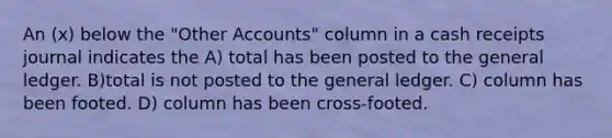 An (x) below the "Other Accounts" column in a cash receipts journal indicates the A) total has been posted to the general ledger. B)total is not posted to the general ledger. C) column has been footed. D) column has been cross-footed.