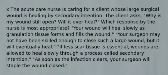 x The acute care nurse is caring for a client whose large surgical wound is healing by secondary intention. The client asks, "Why is my wound still open? Will it ever heal?" Which response by the nurse is most appropriate? "Your wound will heal slowly as granulation tissue forms and fills the wound." "Your surgeon may not have been skilled enough to close such a large wound, but it will eventually heal." "If less scar tissue is essential, wounds are allowed to heal slowly through a process called secondary intention." "As soon as the infection clears, your surgeon will staple the wound closed."