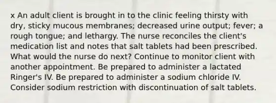 x An adult client is brought in to the clinic feeling thirsty with dry, sticky mucous membranes; decreased urine output; fever; a rough tongue; and lethargy. The nurse reconciles the client's medication list and notes that salt tablets had been prescribed. What would the nurse do next? Continue to monitor client with another appointment. Be prepared to administer a lactated Ringer's IV. Be prepared to administer a sodium chloride IV. Consider sodium restriction with discontinuation of salt tablets.