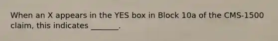 When an X appears in the YES box in Block 10a of the CMS-1500 claim, this indicates _______.