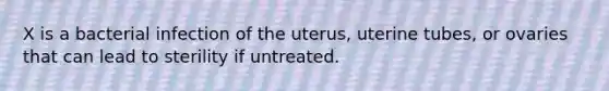 X is a bacterial infection of the uterus, uterine tubes, or ovaries that can lead to sterility if untreated.