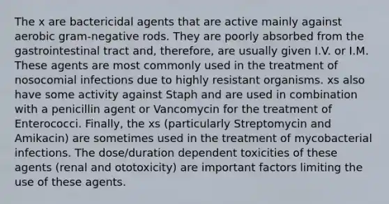 The x are bactericidal agents that are active mainly against aerobic gram-negative rods. They are poorly absorbed from the gastrointestinal tract and, therefore, are usually given I.V. or I.M. These agents are most commonly used in the treatment of nosocomial infections due to highly resistant organisms. xs also have some activity against Staph and are used in combination with a penicillin agent or Vancomycin for the treatment of Enterococci. Finally, the xs (particularly Streptomycin and Amikacin) are sometimes used in the treatment of mycobacterial infections. The dose/duration dependent toxicities of these agents (renal and ototoxicity) are important factors limiting the use of these agents.