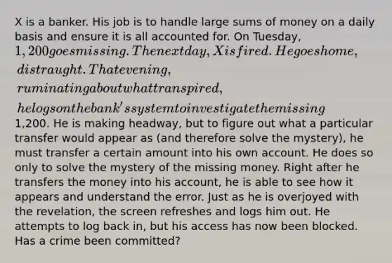 X is a banker. His job is to handle large sums of money on a daily basis and ensure it is all accounted for. On Tuesday, 1,200 goes missing. The next day, X is fired. He goes home, distraught. That evening, ruminating about what transpired, he logs on the bank's system to investigate the missing1,200. He is making headway, but to figure out what a particular transfer would appear as (and therefore solve the mystery), he must transfer a certain amount into his own account. He does so only to solve the mystery of the missing money. Right after he transfers the money into his account, he is able to see how it appears and understand the error. Just as he is overjoyed with the revelation, the screen refreshes and logs him out. He attempts to log back in, but his access has now been blocked. Has a crime been committed?