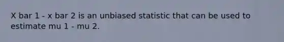 X bar 1 - x bar 2 is an unbiased statistic that can be used to estimate mu 1 - mu 2.