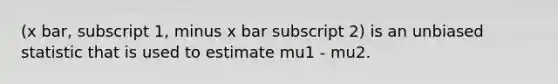 (x bar, subscript 1, minus x bar subscript 2) is an unbiased statistic that is used to estimate mu1 - mu2.