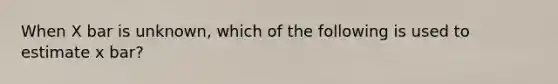 When X bar is unknown, which of the following is used to estimate x bar?