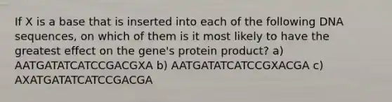 If X is a base that is inserted into each of the following DNA sequences, on which of them is it most likely to have the greatest effect on the gene's protein product? a) AATGATATCATCCGACGXA b) AATGATATCATCCGXACGA c) AXATGATATCATCCGACGA