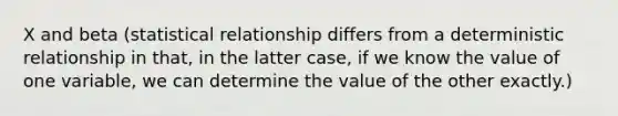 X and beta (statistical relationship differs from a deterministic relationship in that, in the latter case, if we know the value of one variable, we can determine the value of the other exactly.)