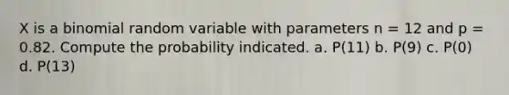 X is a binomial random variable with parameters n = 12 and p = 0.82. Compute the probability indicated. a. P(11) b. P(9) c. P(0) d. P(13)