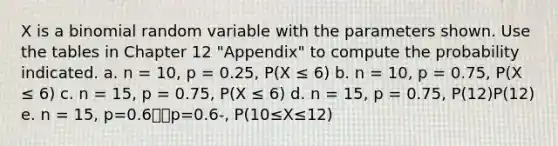 X is a binomial random variable with the parameters shown. Use the tables in Chapter 12 "Appendix" to compute the probability indicated. a. n = 10, p = 0.25, P(X ≤ 6) b. n = 10, p = 0.75, P(X ≤ 6) c. n = 15, p = 0.75, P(X ≤ 6) d. n = 15, p = 0.75, P(12)P(12) e. n = 15, p=0.6⎯⎯p=0.6-, P(10≤X≤12)