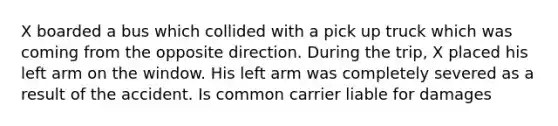 X boarded a bus which collided with a pick up truck which was coming from the opposite direction. During the trip, X placed his left arm on the window. His left arm was completely severed as a result of the accident. Is common carrier liable for damages