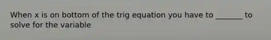 When x is on bottom of the trig equation you have to _______ to solve for the variable