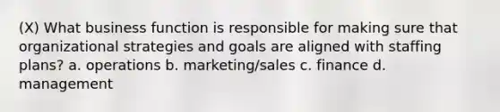 (X) What business function is responsible for making sure that organizational strategies and goals are aligned with staffing plans? a. operations b. marketing/sales c. finance d. management