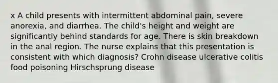 x A child presents with intermittent abdominal pain, severe anorexia, and diarrhea. The child's height and weight are significantly behind standards for age. There is skin breakdown in the anal region. The nurse explains that this presentation is consistent with which diagnosis? Crohn disease ulcerative colitis food poisoning Hirschsprung disease