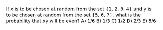 If x is to be chosen at random from the set (1, 2, 3, 4) and y is to be chosen at random from the set (5, 6, 7), what is the probability that xy will be even? A) 1/6 B) 1/3 C) 1/2 D) 2/3 E) 5/6