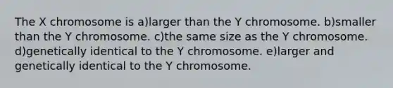 The X chromosome is a)larger than the Y chromosome. b)smaller than the Y chromosome. c)the same size as the Y chromosome. d)genetically identical to the Y chromosome. e)larger and genetically identical to the Y chromosome.