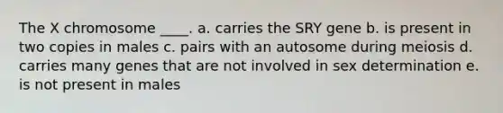 The X chromosome ____. a. carries the SRY gene b. is present in two copies in males c. pairs with an autosome during meiosis d. carries many genes that are not involved in sex determination e. is not present in males