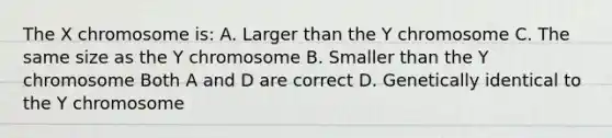 The X chromosome is: A. Larger than the Y chromosome C. The same size as the Y chromosome B. Smaller than the Y chromosome Both A and D are correct D. Genetically identical to the Y chromosome