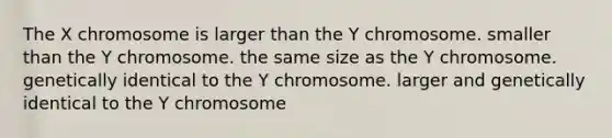 The X chromosome is larger than the Y chromosome. smaller than the Y chromosome. the same size as the Y chromosome. genetically identical to the Y chromosome. larger and genetically identical to the Y chromosome