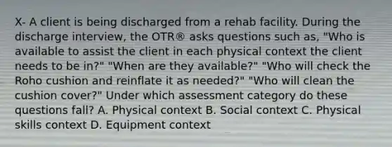 X- A client is being discharged from a rehab facility. During the discharge interview, the OTR® asks questions such as, "Who is available to assist the client in each physical context the client needs to be in?" "When are they available?" "Who will check the Roho cushion and reinflate it as needed?" "Who will clean the cushion cover?" Under which assessment category do these questions fall? A. Physical context B. Social context C. Physical skills context D. Equipment context