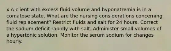 x A client with excess fluid volume and hyponatremia is in a comatose state. What are the nursing considerations concerning fluid replacement? Restrict fluids and salt for 24 hours. Correct the sodium deficit rapidly with salt. Administer small volumes of a hypertonic solution. Monitor the serum sodium for changes hourly.