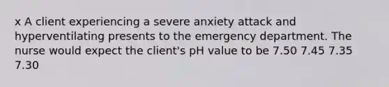 x A client experiencing a severe anxiety attack and hyperventilating presents to the emergency department. The nurse would expect the client's pH value to be 7.50 7.45 7.35 7.30