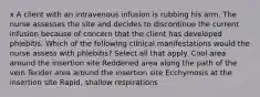 x A client with an intravenous infusion is rubbing his arm. The nurse assesses the site and decides to discontinue the current infusion because of concern that the client has developed phlebitis. Which of the following clinical manifestations would the nurse assess with phlebitis? Select all that apply. Cool area around the insertion site Reddened area along the path of the vein Tender area around the insertion site Ecchymosis at the insertion site Rapid, shallow respirations