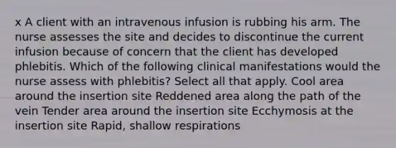 x A client with an intravenous infusion is rubbing his arm. The nurse assesses the site and decides to discontinue the current infusion because of concern that the client has developed phlebitis. Which of the following clinical manifestations would the nurse assess with phlebitis? Select all that apply. Cool area around the insertion site Reddened area along the path of the vein Tender area around the insertion site Ecchymosis at the insertion site Rapid, shallow respirations