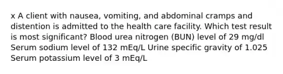 x A client with nausea, vomiting, and abdominal cramps and distention is admitted to the health care facility. Which test result is most significant? Blood urea nitrogen (BUN) level of 29 mg/dl Serum sodium level of 132 mEq/L Urine specific gravity of 1.025 Serum potassium level of 3 mEq/L