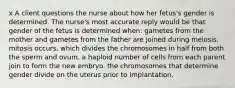 x A client questions the nurse about how her fetus's gender is determined. The nurse's most accurate reply would be that gender of the fetus is determined when: gametes from the mother and gametes from the father are joined during meiosis. mitosis occurs, which divides the chromosomes in half from both the sperm and ovum. a haploid number of cells from each parent join to form the new embryo. the chromosomes that determine gender divide on the uterus prior to implantation.