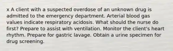 x A client with a suspected overdose of an unknown drug is admitted to the emergency department. Arterial blood gas values indicate respiratory acidosis. What should the nurse do first? Prepare to assist with ventilation. Monitor the client's heart rhythm. Prepare for gastric lavage. Obtain a urine specimen for drug screening.